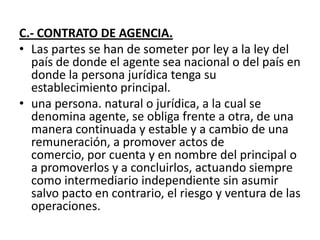 C.- CONTRATO DE AGENCIA.
• Las partes se han de someter por ley a la ley del
  país de donde el agente sea nacional o del país en
  donde la persona jurídica tenga su
  establecimiento principal.
• una persona. natural o jurídica, a la cual se
  denomina agente, se obliga frente a otra, de una
  manera continuada y estable y a cambio de una
  remuneración, a promover actos de
  comercio, por cuenta y en nombre del principal o
  a promoverlos y a concluirlos, actuando siempre
  como intermediario independiente sin asumir
  salvo pacto en contrario, el riesgo y ventura de las
  operaciones.
 