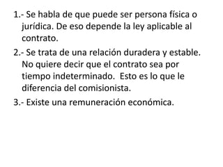 1.- Se habla de que puede ser persona física o
  jurídica. De eso depende la ley aplicable al
  contrato.
2.- Se trata de una relación duradera y estable.
  No quiere decir que el contrato sea por
  tiempo indeterminado. Esto es lo que le
  diferencia del comisionista.
3.- Existe una remuneración económica.
 