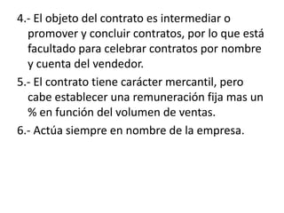 4.- El objeto del contrato es intermediar o
  promover y concluir contratos, por lo que está
  facultado para celebrar contratos por nombre
  y cuenta del vendedor.
5.- El contrato tiene carácter mercantil, pero
  cabe establecer una remuneración fija mas un
  % en función del volumen de ventas.
6.- Actúa siempre en nombre de la empresa.
 