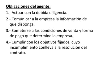 Obligaciones del agente:
1.- Actuar con la debida diligencia.
2.- Comunicar a la empresa la información de
  que disponga.
3.- Someterse a las condiciones de venta y forma
  de pago que determine la empresa.
4.- Cumplir con los objetivos fijados, cuyo
  incumplimiento conlleva a la resolución del
  contrato.
 