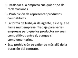 5.-Trasladar a la empresa cualquier tipo de
  reclamaciones.
6.- Prohibición de representar productos
  competitivos.
• La forma de trabajar de agente, es lo que se
  llama multiempresa. Trabaja para varias
  empresas pero que los productos no sean
  competitivos entre si, aunque si
  complementarios.
• Esta prohibición se extiende más allá de la
  duración del contrato.
 