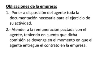 Obligaciones de la empresa:
1.- Poner a disposición del agente toda la
  documentación necesaria para el ejercicio de
  su actividad.
2.- Atender a la remuneración pactada con el
  agente, teniendo en cuenta que dicha
  comisión se devenga en el momento en que el
  agente entregue el contrato en la empresa.
 
