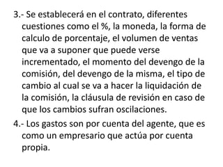 3.- Se establecerá en el contrato, diferentes
  cuestiones como el %, la moneda, la forma de
  calculo de porcentaje, el volumen de ventas
  que va a suponer que puede verse
  incrementado, el momento del devengo de la
  comisión, del devengo de la misma, el tipo de
  cambio al cual se va a hacer la liquidación de
  la comisión, la cláusula de revisión en caso de
  que los cambios sufran oscilaciones.
4.- Los gastos son por cuenta del agente, que es
  como un empresario que actúa por cuenta
  propia.
 