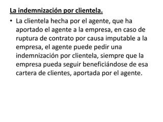 La indemnización por clientela.
• La clientela hecha por el agente, que ha
  aportado el agente a la empresa, en caso de
  ruptura de contrato por causa imputable a la
  empresa, el agente puede pedir una
  indemnización por clientela, siempre que la
  empresa pueda seguir beneficiándose de esa
  cartera de clientes, aportada por el agente.
 