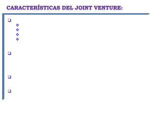 El objetivo puede ser muy variado:
    Producción de bienes
    Prestación de servicios
    Búsqueda de nuevos mercados
    Apoyo mutuo en diferentes eslabones de la cadena de un
   producto.

Es conmutativo, por cuanto desde el momento de celebrarse el
contrato, las partes intervinientes pueden conocer las ventajas
económicas y riesgos existentes no dependiendo de acontecimientos
inciertos.

Se desarrollará durante un tiempo limitado, con la finalidad de obtener
beneficios económicos.

Los socios normalmente siguen operando sus negocios o empresas de
manera independiente.
 