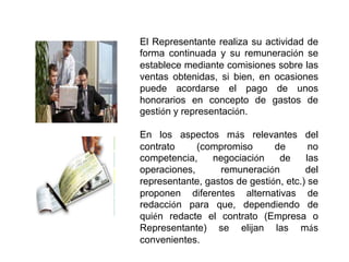 El Representante realiza su actividad de
forma continuada y su remuneración se
establece mediante comisiones sobre las
ventas obtenidas, si bien, en ocasiones
puede acordarse el pago de unos
honorarios en concepto de gastos de
gestión y representación.

En los aspectos más relevantes del
contrato     (compromiso       de       no
competencia,    negociación     de     las
operaciones,      remuneración         del
representante, gastos de gestión, etc.) se
proponen diferentes alternativas de
redacción para que, dependiendo de
quién redacte el contrato (Empresa o
Representante) se elijan las más
convenientes.
 