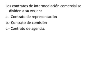 Los contratos de intermediación comercial se
   dividen a su vez en:
a.- Contrato de representación
b.- Contrato de comisión
c.- Contrato de agencia.
 