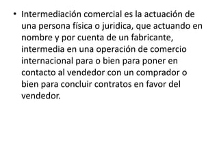 • Intermediación comercial es la actuación de
  una persona física o juridica, que actuando en
  nombre y por cuenta de un fabricante,
  intermedia en una operación de comercio
  internacional para o bien para poner en
  contacto al vendedor con un comprador o
  bien para concluir contratos en favor del
  vendedor.
 
