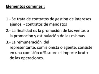 Elementos comunes :

1.- Se trata de contratos de gestión de intereses
  ajenos, - contratos de mandatos
2.- La finalidad es la promoción de las ventas o
  la promoción y estipulación de las mismas.
3.- La remuneración del
  representante, comisionista o agente, consiste
  en una comisión o % sobre el importe bruto
  de las operaciones.
 
