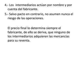 4.- Los intermediarios actúan por nombre y por
  cuenta del fabricante.
5.- Salvo pacto en contrario, no asumen nunca el
  riesgo de las operaciones.

  El precio final lo determina siempre el
  fabricante, de ello se deriva, que ninguno de
  los intermediarios adquieren las mercancías
  para su reventa.
 