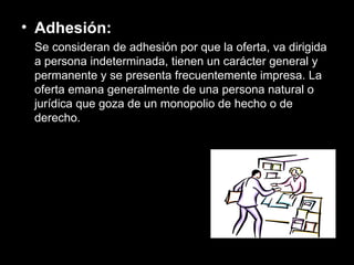 Adhesión: Se consideran de adhesión por que la oferta, va dirigida a persona indeterminada, tienen un carácter general y permanente y se presenta frecuentemente impresa. La oferta emana generalmente de una persona natural o jurídica que goza de un monopolio de hecho o de derecho. 