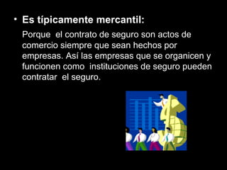 Es típicamente mercantil:  Porque  el contrato de seguro son actos de comercio siempre que sean hechos por empresas. Así las empresas que se organicen y funcionen como  instituciones de seguro pueden contratar  el seguro. 