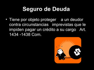 Seguro de Deuda   Tiene por objeto proteger  a un deudor contra circunstancias  imprevistas que le impiden pagar un crédito a su cargo  .  Art. 1434 -1438 Com.  