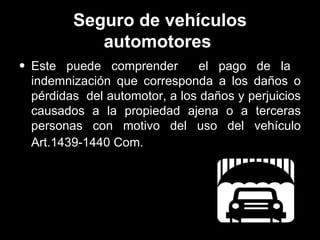 Seguro de vehículos automotores   Este puede comprender  el pago de la  indemnización que corresponda a los daños o pérdidas  del automotor,   a los daños y perjuicios causados a la propiedad ajena o a terceras personas con motivo del uso del vehículo Art.1439-1440 Com.   