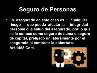 Seguro de Personas   Lo  asegurado en este caso es  cualquier riesgo  que pueda  afectar la  integridad personal o la salud del asegurado, por lo que se le conoce como seguro de suma o seguro de capital, prefijado unilateralmente por el asegurado al contratar la cobertura. Art.1458.Com.   