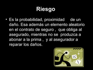 Riesgo   Es la probabilidad, proximidad  de un daño. Esa además un elemento aleatorio en el contrato de seguro ,  que obliga al asegurado, mientras no se  produzca a abonar a la prima ,  y al asegurador a reparar los daños.   