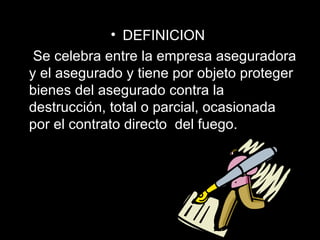 DEFINICION   Se celebra entre la empresa aseguradora y el asegurado y tiene por objeto proteger bienes del asegurado contra la destrucción, total o parcial, ocasionada por el contrato directo  del fuego.  