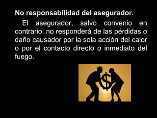   No responsabilidad del asegurador.   El asegurador, salvo convenio en contrario, no responderá de las pérdidas o daño causador por la sola acción del calor o por el contacto directo o inmediato del fuego.  