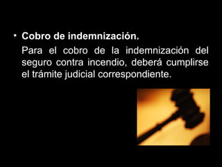 Cobro de indemnización.  Para el cobro de la indemnización del seguro contra incendio, deberá cumplirse el trámite judicial correspondiente.  