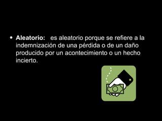 Aleatorio:  es aleatorio porque se refiere a la indemnización de una pérdida o de un daño producido por un acontecimiento o un hecho incierto. 