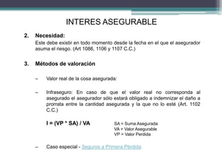 2. Necesidad:
Este debe existir en todo momento desde la fecha en el que el asegurador
asuma el riesgo. (Art 1086, 1106 y 1107 C.C.)
3. Métodos de valoración
– Valor real de la cosa asegurada:
– Infraseguro: En caso de que el valor real no corresponda al
asegurado el asegurador sólo estará obligado a indemnizar el daño a
prorrata entre la cantidad asegurada y la que no lo esté (Art. 1102
C.C.)
I = (VP * SA) / VA SA = Suma Asegurada
VA = Valor Asegurable
VP = Valor Perdida
– Caso especial - Seguros a Primera Pérdida
INTERES ASEGURABLE
 