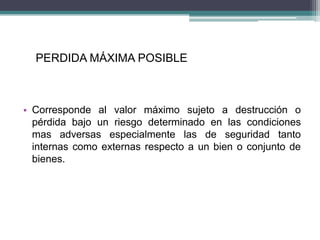 PERDIDA MÁXIMA POSIBLE
• Corresponde al valor máximo sujeto a destrucción o
pérdida bajo un riesgo determinado en las condiciones
mas adversas especialmente las de seguridad tanto
internas como externas respecto a un bien o conjunto de
bienes.
 