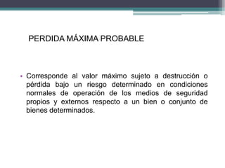 PERDIDA MÁXIMA PROBABLE
• Corresponde al valor máximo sujeto a destrucción o
pérdida bajo un riesgo determinado en condiciones
normales de operación de los medios de seguridad
propios y externos respecto a un bien o conjunto de
bienes determinados.
 