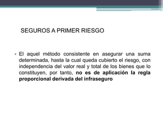 SEGUROS A PRIMER RIESGO
• El aquel método consistente en asegurar una suma
determinada, hasta la cual queda cubierto el riesgo, con
independencia del valor real y total de los bienes que lo
constituyen, por tanto, no es de aplicación la regla
proporcional derivada del infraseguro
 