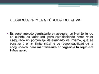 SEGURO A PRIMERA PÉRDIDA RELATIVA
• Es aquel método consistente en asegurar un bien teniendo
en cuenta su valor real pero estableciendo como valor
asegurado un porcentaje determinado del mismo, que se
constituirá en el limite máximo de responsabilidad de la
aseguradora, pero manteniendo en vigencia la regla del
infraseguro.
 
