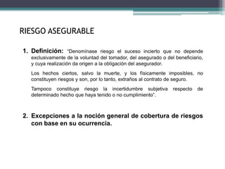 RIESGO ASEGURABLE
1. Definición: “Denomínase riesgo el suceso incierto que no depende
exclusivamente de la voluntad del tomador, del asegurado o del beneficiario,
y cuya realización da origen a la obligación del asegurador.
Los hechos ciertos, salvo la muerte, y los físicamente imposibles, no
constituyen riesgos y son, por lo tanto, extraños al contrato de seguro.
Tampoco constituye riesgo la incertidumbre subjetiva respecto de
determinado hecho que haya tenido o no cumplimiento”.
2. Excepciones a la noción general de cobertura de riesgos
con base en su ocurrencia.
 