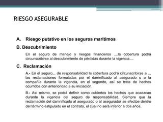 A. Riesgo putativo en los seguros marítimos
B. Descubrimiento
En el seguro de manejo y riesgos financieros ....la cobertura podrá
circunscribirse al descubrimiento de pérdidas durante la vigencia....
C. Reclamación
A.- En el seguro... de responsabilidad la cobertura podrá circunscribirse a ...
las reclamaciones formuladas por el damnificado al asegurado o a la
compañía durante la vigencia, en el segundo, así se trate de hechos
ocurridos con anterioridad a su iniciación.
B.- Así mismo, se podrá definir como cubiertos los hechos que acaezcan
durante la vigencia del seguro de responsabilidad. Siempre que la
reclamación del damnificado al asegurado o al asegurador se efectúe dentro
del término estipulado en el contrato, el cual no será inferior a dos años.
RIESGO ASEGURABLE
 
