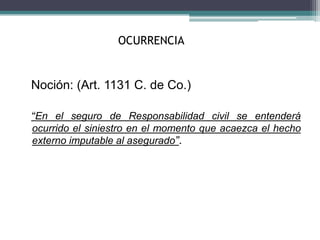 OCURRENCIA
Noción: (Art. 1131 C. de Co.)
“En el seguro de Responsabilidad civil se entenderá
ocurrido el siniestro en el momento que acaezca el hecho
externo imputable al asegurado”.
 
