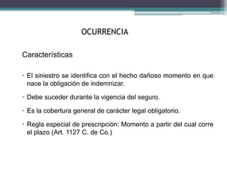 OCURRENCIA
Características
• El siniestro se identifica con el hecho dañoso momento en que
nace la obligación de indemnizar.
• Debe suceder durante la vigencia del seguro.
• Es la cobertura general de carácter legal obligatorio.
• Regla especial de prescripción: Momento a partir del cual corre
el plazo (Art. 1127 C. de Co.)
 