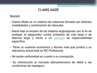 CLAIMS MADE
Noción
• Claims Made es un sistema de cobertura formado por distintas
modalidades y combinación de cláusulas.
• Nació bajo el amparo de los sistema anglosajones con el fin de
proteger al asegurador contra siniestros de cola larga o de
latencia larga y frente a un contexto de responsabilidad
específico.
• Tiene un sustento económico y técnico más que jurídico y su
relevancia actual está en RC Profesional.
• No existe uniformidad en cuanto a su concepción.
• Su introducción al mercado latinoamericano de debió a las
condiciones de reaseguro
 
