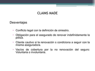 CLAIMS MADE
Desventajas
• Conflicto legal con la definición de siniestro.
• Obligación para el asegurado de renovar indefinidamente la
póliza.
• Cliente cautivo si la renovación s condiciona a seguir con la
misma aseguradora.
• Vacíos de cobertura por la no renovación del seguro:
Voluntaria o involuntaria.
 