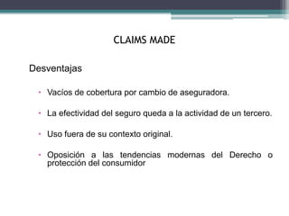 CLAIMS MADE
Desventajas
• Vacíos de cobertura por cambio de aseguradora.
• La efectividad del seguro queda a la actividad de un tercero.
• Uso fuera de su contexto original.
• Oposición a las tendencias modernas del Derecho o
protección del consumidor
 
