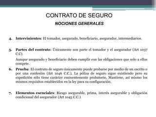 4. Intervinientes: El tomador, asegurado, beneficiario, asegurador, intermediarios.
5. Partes del contrato: Únicamente son parte el tomador y el asegurador (Art 1037
C.C).
Aunque asegurado y beneficiario deben cumplir con las obligaciones que solo a ellos
compete.
6. Prueba: El contrato de seguro únicamente puede probarse por medio de un escrito o
por una confesión (Art 1046 C.C.). La póliza de seguro sigue existiendo pero su
expedición sólo tiene carácter eminentemente probatorio. Mantiene, así mismo los
mismos requisitos establecidos en la ley para su configuración.
7. Elementos esenciales: Riesgo asegurable, prima, interés asegurable y obligación
condicional del asegurador (Art 1045 C.C.)
CONTRATO DE SEGURO
NOCIONES GENERALES
 