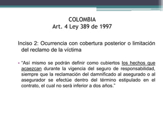 COLOMBIA
Art. 4 Ley 389 de 1997
Inciso 2: Ocurrencia con cobertura posterior o limitación
del reclamo de la víctima
• “Así mismo se podrán definir como cubiertos los hechos que
acaezcan durante la vigencia del seguro de responsabilidad,
siempre que la reclamación del damnificado al asegurado o al
asegurador se efectúe dentro del término estipulado en el
contrato, el cual no será inferior a dos años.”
 