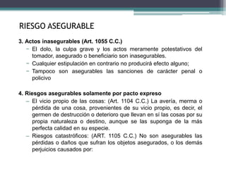 3. Actos inasegurables (Art. 1055 C.C.)
− El dolo, la culpa grave y los actos meramente potestativos del
tomador, asegurado o beneficiario son inasegurables.
− Cualquier estipulación en contrario no producirá efecto alguno;
− Tampoco son asegurables las sanciones de carácter penal o
policivo
4. Riesgos asegurables solamente por pacto expreso
– El vicio propio de las cosas: (Art. 1104 C.C.) La avería, merma o
pérdida de una cosa, provenientes de su vicio propio, es decir, el
germen de destrucción o deterioro que llevan en sí las cosas por su
propia naturaleza o destino, aunque se las suponga de la más
perfecta calidad en su especie.
– Riesgos catastróficos: (ART. 1105 C.C.) No son asegurables las
pérdidas o daños que sufran los objetos asegurados, o los demás
perjuicios causados por:
RIESGO ASEGURABLE
 