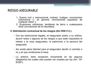 1. Guerra civil o internacional, motines, huelgas, movimientos
subversivos o, en general, conmociones populares de
cualquier clase, y
2. Erupciones volcánicas, temblores de tierra o cualesquiera
otras convulsiones de la naturaleza.
5. Delimitación contractual de los riesgos (Art.1056 C.C.)
– Con las restricciones legales, el asegurador podrá, a su arbitrio,
asumir todos o algunos de los riesgos a que estén expuestos el
interés o la cosa asegurados, el patrimonio o la persona del
asegurado.
– Así existe plena libertad para el asegurador decidir si contrato o
no y en que condiciones lo hace.
– Lo anterior, tiene excepción únicamente en los seguros
obligatorios los cuales solo pueden ser creados por ley (Art. 191
EOSF).
RIESGO ASEGURABLE
 