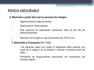 6. Momento a partir del cual se asumen los riesgos
– Vigencia formal y vigencia técnica
– Regla general: Pacto expreso.
– Ante ausencia de estipulación contractual: Hora 24 del día del
perfeccionamiento.
– Aplicación de la regla en caso de siniestro (Art 1073 C.Co).
7. Deducible y Franquicia (Art.1102)
“Las cláusulas según las cuales el asegurado deba soportar una
cuota en el riesgo o en la pérdida, o afrontar la primera parte del
daño…”
Prohibición de aseguramiento sancionada con terminación del
contrato original
RIESGO ASEGURABLE
 