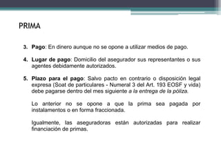 3. Pago: En dinero aunque no se opone a utilizar medios de pago.
4. Lugar de pago: Domicilio del asegurador sus representantes o sus
agentes debidamente autorizados.
5. Plazo para el pago: Salvo pacto en contrario o disposición legal
expresa (Soat de particulares - Numeral 3 del Art. 193 EOSF y vida)
debe pagarse dentro del mes siguiente a la entrega de la póliza.
Lo anterior no se opone a que la prima sea pagada por
instalamentos o en forma fraccionada.
Igualmente, las aseguradoras están autorizadas para realizar
financiación de primas.
PRIMA
 