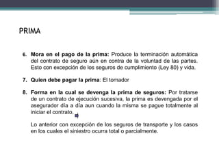 6. Mora en el pago de la prima: Produce la terminación automática
del contrato de seguro aún en contra de la voluntad de las partes.
Esto con excepción de los seguros de cumplimiento (Ley 80) y vida.
7. Quien debe pagar la prima: El tomador
8. Forma en la cual se devenga la prima de seguros: Por tratarse
de un contrato de ejecución sucesiva, la prima es devengada por el
asegurador día a día aun cuando la misma se pague totalmente al
iniciar el contrato.
Lo anterior con excepción de los seguros de transporte y los casos
en los cuales el siniestro ocurra total o parcialmente.
PRIMA
 
