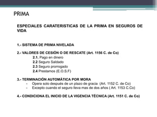ESPECIALES CARATERISTICAS DE LA PRIMA EN SEGUROS DE
VIDA
1.- SISTEMA DE PRIMA NIVELADA
2.- VALORES DE CESIÓN O DE RESCATE (Art. 1156 C. de Co)
2.1. Pago en dinero
2.2 Seguro Saldado
2.3 Seguro prorrogado
2.4 Prestamos (E.O.S.F)
3.- TERMINACIÓN AUTOMÁTICA POR MORA
- Opera solo después de un plazo de gracia (Art. 1152 C. de Co)
- Excepto cuando el seguro lleva mas de dos años ( Art. 1153 C.Co)
4.- CONDICIONA EL INICIO DE LA VIGENCIA TÉCNICA (Art. 1151 C. de Co)
PRIMA
 