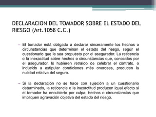 DECLARACION DEL TOMADOR SOBRE EL ESTADO DEL
RIESGO (Art.1058 C.C.)
– El tomador está obligado a declarar sinceramente los hechos o
circunstancias que determinan el estado del riesgo, según el
cuestionario que le sea propuesto por el asegurador. La reticencia
o la inexactitud sobre hechos o circunstancias que, conocidos por
el asegurador, lo hubieren retraído de celebrar el contrato, o
inducido a estipular condiciones más onerosas, producen la
nulidad relativa del seguro.
– Si la declaración no se hace con sujeción a un cuestionario
determinado, la reticencia o la inexactitud producen igual efecto si
el tomador ha encubierto por culpa, hechos o circunstancias que
impliquen agravación objetiva del estado del riesgo.
 