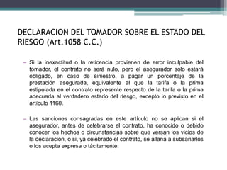 – Si la inexactitud o la reticencia provienen de error inculpable del
tomador, el contrato no será nulo, pero el asegurador sólo estará
obligado, en caso de siniestro, a pagar un porcentaje de la
prestación asegurada, equivalente al que la tarifa o la prima
estipulada en el contrato represente respecto de la tarifa o la prima
adecuada al verdadero estado del riesgo, excepto lo previsto en el
artículo 1160.
– Las sanciones consagradas en este artículo no se aplican si el
asegurador, antes de celebrarse el contrato, ha conocido o debido
conocer los hechos o circunstancias sobre que versan los vicios de
la declaración, o si, ya celebrado el contrato, se allana a subsanarlos
o los acepta expresa o tácitamente.
DECLARACION DEL TOMADOR SOBRE EL ESTADO DEL
RIESGO (Art.1058 C.C.)
 