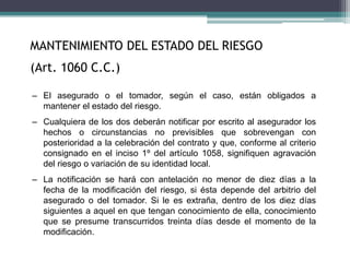 MANTENIMIENTO DEL ESTADO DEL RIESGO
(Art. 1060 C.C.)
– El asegurado o el tomador, según el caso, están obligados a
mantener el estado del riesgo.
– Cualquiera de los dos deberán notificar por escrito al asegurador los
hechos o circunstancias no previsibles que sobrevengan con
posterioridad a la celebración del contrato y que, conforme al criterio
consignado en el inciso 1º del artículo 1058, signifiquen agravación
del riesgo o variación de su identidad local.
– La notificación se hará con antelación no menor de diez días a la
fecha de la modificación del riesgo, si ésta depende del arbitrio del
asegurado o del tomador. Si le es extraña, dentro de los diez días
siguientes a aquel en que tengan conocimiento de ella, conocimiento
que se presume transcurridos treinta días desde el momento de la
modificación.
 