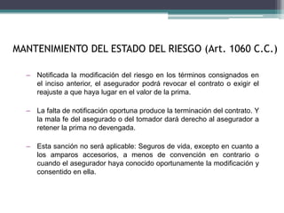 – Notificada la modificación del riesgo en los términos consignados en
el inciso anterior, el asegurador podrá revocar el contrato o exigir el
reajuste a que haya lugar en el valor de la prima.
– La falta de notificación oportuna produce la terminación del contrato. Y
la mala fe del asegurado o del tomador dará derecho al asegurador a
retener la prima no devengada.
– Esta sanción no será aplicable: Seguros de vida, excepto en cuanto a
los amparos accesorios, a menos de convención en contrario o
cuando el asegurador haya conocido oportunamente la modificación y
consentido en ella.
MANTENIMIENTO DEL ESTADO DEL RIESGO (Art. 1060 C.C.)
 