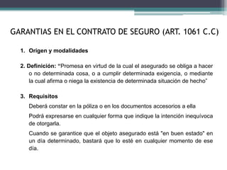 GARANTIAS EN EL CONTRATO DE SEGURO (ART. 1061 C.C)
1. Origen y modalidades
2. Definición: “Promesa en virtud de la cual el asegurado se obliga a hacer
o no determinada cosa, o a cumplir determinada exigencia, o mediante
la cual afirma o niega la existencia de determinada situación de hecho”
3. Requisitos
Deberá constar en la póliza o en los documentos accesorios a ella
Podrá expresarse en cualquier forma que indique la intención inequívoca
de otorgarla.
Cuando se garantice que el objeto asegurado está "en buen estado" en
un día determinado, bastará que lo esté en cualquier momento de ese
día.
 