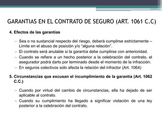 4. Efectos de las garantías
– Sea o no sustancial respecto del riesgo, deberá cumplirse estrictamente –
Limite en el abuso de posición y/o “alguna relación”.
– El contrato será anulable si la garantía debe cumplirse con anterioridad.
– Cuando se refiere a un hecho posterior a la celebración del contrato, el
asegurador podrá darlo por terminado desde el momento de la infracción.
– En seguros colectivos solo afecta la relación del infractor (Art. 1064)
5. Circunstancias que excusan el incumplimiento de la garantía (Art. 1062
C.C.)
– Cuando por virtud del cambio de circunstancias, ella ha dejado de ser
aplicable al contrato.
– Cuando su cumplimiento ha llegado a significar violación de una ley
posterior a la celebración del contrato.
GARANTIAS EN EL CONTRATO DE SEGURO (ART. 1061 C.C)
 